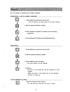 Page 14You can transfer an outside call to another extension.
Transferrinq a call to another extensionHOLE
FE!1. Press HOLD key to place the call on hold
+* The line 
indector will blink green at the short inter-vals
2. Dial the desired extension number
3. When answered, indicate the number of the line being
transferred
4. The transferee then presses the red-flashing line key
Alternatively
1. Press HOLD key to place the call on hold
2. Dial the desired extension number
3. Press CONF key when answered
* The...