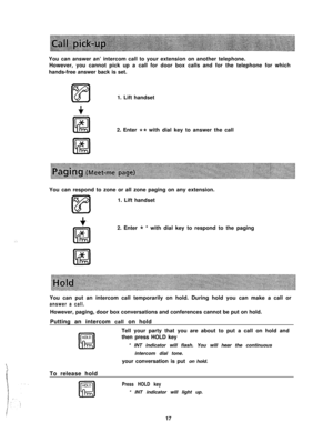 Page 18:,You can answer an’ intercom call to your extension on another telephone.
However, you cannot pick up a call for door box calls and for the telephone for which
hands-free answer back is set.
1. Lift handset
2. Enter 
** with dial key to answer the call
You can respond to zone or all zone paging on any extension.
1. Lift handset
2. Enter 
* * with dial key to respond to the paging
You can put an intercom call temporarily on hold. During hold you can make a call or
answer a call.However, paging, door box...