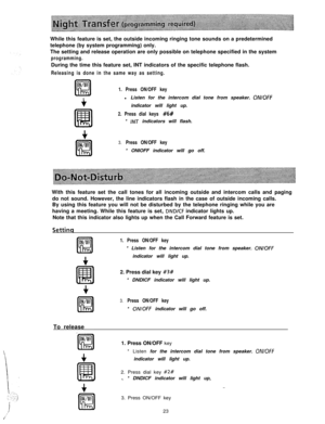 Page 24While this feature is set, the outside incoming ringing tone sounds on a predetermined
telephone (by system programming) only.
The setting and release operation are only possible on telephone specified in the systemprogramming.During the time this feature set, INT indicators of the specific telephone flash.
Releasing is done in the same way as setting.
ON/OFF
K!l1. Press ON/OFF key
tl Listen for the intercom dial tone from speaker. ON/OFFindicator will light up.
2. Press dial keys #6#* 
/NT indicators...