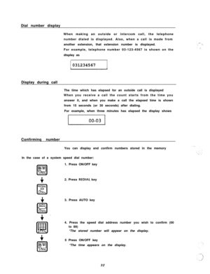 Page 33Dial number display
When making an outside or intercom call, the telephone
number dialed is displayed. Also, when a call is made from
another extension, that extension number is displayed.
For example, telephone number 03-123-4567 is shown on the
display asII031234567
Display during call
The time which has elapsed for an outside call is displayed
When you receive a call the count starts from the time you
answer it, and when you make a call the elapsed time is shown
from 15 seconds (or 30 seconds) after...