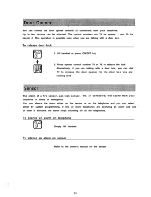 Page 36You can control the door opener terminal (if connected) from your telephone.
Up to two devices can be attached. The control numbers are 78 for opener 1 and 79 for
opener 2. This operation is possible even when you are talking with a door box.
To release door lock
1. Lift handset or press ON/OFF key
2. Press opener control number 78 or 79 to release the lock
Alternatively, if you are talking with a door box, you can dial
77 to release the door opener for the door box you are
talking with
The alarm of a...