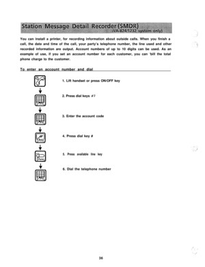 Page 37You can install a printer, for recording information about outside calls. When you finish a
call, the date and time of the call, your party’s telephone number, the line used and other
recorded information are output. Account numbers of up to 10 digits can be used. As an
example of use, if you set an account number for each customer, you can ‘bill the total
phone charge to the customer.
To enter an account number and dial
1. Lift handset or press ON/OFF key
2. Press dial keys #73. Enter the account code...