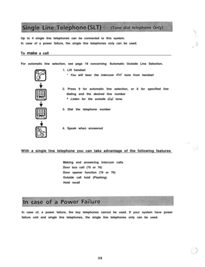 Page 39Up to 4 single line telephones can be connected to this system.
In case of a power failure, the single line telephones only can be used.
To make a call
For automatic line selection, see page 19 concerning ‘Automatic Outside Line Selection.
1. Lift handset
* You will bear the intercom dial tone from handset
2. Press 9 for automatic line selection, or 8 for specified line
dialing and the desired line number
* Listen for the outside dial tone.
3. Dial the telephone number
4. Speak when answered
With a...