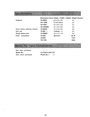 Page 40Telephone
Direct station selection console
Door boxPower failure unit
Power consumptionDimensions (Inch) (Heigh x Width x Depth), Weight (Pound)
--VA-309206.7.x 2.4 x 8.5
2.0VA-l 2020:
-6.7x2.4x8.52.0VA-12021:
6.7 x 2.4 x 8152.2VA-12022(B):
6.7 x 2.4 x 8.5
2.2VA-82430:
3.7 x 2.4 x 8.5
0.9
VA-2086 1:3.4x6.9x 1.1
_07’VA-309651
9.4 x 4.7 x 1.80.9VA-309:
Maximum:60 W
VA-824:
13owVA-l 232:
18OW
Date when purchased:
I IModel No.:
VA-309NA-82411232
Store where purchased:Phone No. () -39 