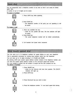 Page 9You can temporarily save a telephone number at any time so that it can easily be dialed
again later.
A number of up to 16 digits can be saved.
To save a number
AUTOIEI1. Press AUTO key while speaking
+SAVE
IEITo make a call2. Press SAVE key
* The telephone number of the party you are speaking to will
be saved.
1. Press any available line key
* Listen for the outside dial tone. The line indicator will light
up green.
2. Press SAVE key
* The saved telephone number will be dialed automatically.
3. Lift...