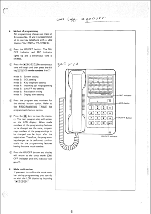 Page 153. Method of programming 
All programming changes are made at 
Extension No. 10 and it isrecommend- 
ccl to use key telephone with a LCD 
display (VA-l 2022 or VA-12022-B). 
0 Press the ON/OFF button. The ON/ 
OFF indicator and MIC indicator 
lights up and a continuous tone is 
emitted. 
@ Press the ~]~~~l~~~](The continuous 
tone will stop) and then press the dial 
keyr/(iq (X: mode numbers 1 to 7) 
mode 1: System setting 
mode 2: COL setting 
mode 3: Key telephone setting 
mode 4: Incoming call ringing...