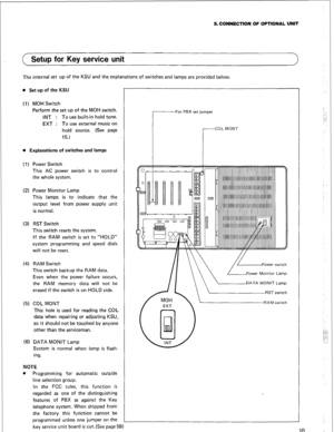 Page 215. CONNECTION OF OPTIONAL UNIT 
( Setup for Key service unit 
1 
The internal set up of the KSU and the explanations of switches and lamps are provided below. 
l Set up of the KSU 
(1) MOH Switch 
Perform the set up of the MOH switch. 
INT : To use built-in hold tone. 
EXT : To use external music on 
hold source. (See page 
15.) 
l Explanations of switches and lamps 
( 1) Power Switch 
This AC power switch is to control 
the whole system. 
(2) Power Monitor Lamp 
This lamps is to indicate that the...