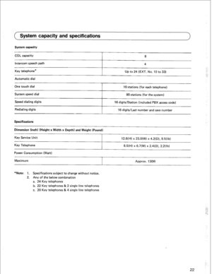 Page 25System capacity and specifications 
System capacity 
COL capacity 
Intercom speech path 
Key telephone* 8 
4 
Up to 24 (EXT. No. IO to 33) 
Automatic dial 
One touch dial 
System speed dial 
Speed dialing digits 
Redialing digits 
Specifications 
10 stations (for each telephone) 
90 stations (for the system) 
16 digits/Station (included PBX access code) 
16 digits/Last number and save number 
Dimension (inch) (Height x Width x Depth) and Weight (Pound) 
Key Service Unit 
Key Telephone 
Power Consumption...