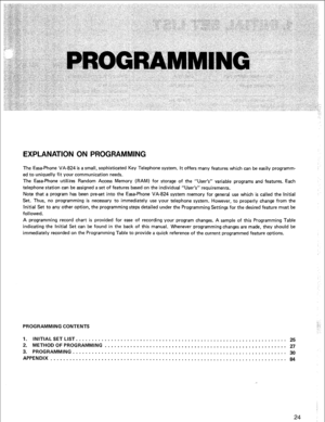 Page 27EXPLANATION ON PROGRAMMING 
The Easa-Phone VA-824 is a small, sophisticated Key Telephone system. It offers many features which can be easily programm- 
ed to uniquelly fit your communication needs. 
The Easa-Phone utilizes Random Access Memory (RAM) for storage of the “User’s” 
variable programs and features. Each 
telephone station can be assigned a set of features based on the individual “User’s” requirements. 
Note that a program has been preset into the Easa-Phone VA-824 system memory for general...