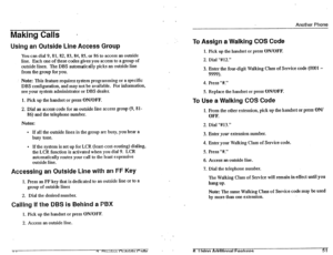 Page 22Making Calls 
Another Phone 
Using an Outside Line Access Group 
You can dial 9,81, 82, 83, 84, 85, or 86 to access an outside 
line. Each one of these codes gives you access to a group of 
outside lines. The DBS automatically picks an outside line 
from the group for you. 
.’ Note: This feature requires system programming or a specific 
DBS configuration, and may not be available. For information, 
see your system administrator or DBS dealer. 
1. Pick up the handset or press 
ON/OFF. 
2. Dial an access...