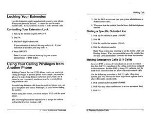 Page 23Making Call 
Locking Your Extension 
Use this feature to restrict unauthorized access to your phone. 
When your phone is “locked,” it cannot be used to make 
outside calls. It can, however, be used to make internal calls. 
Controlling Your Extension Lock 
1. Pick up the handset or press ON/OFF. 
l-2. Dial 74. 
3. Dial the 4-digit lockout code. 
If your extension is locked, this step unlocks it. If your 
extension is unlocked, this step locks it. 
4. Press ON/OFF. 
Note: Lockout codes can be set up by...