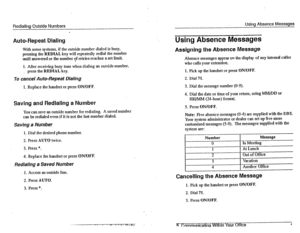 Page 30Redialina Outside Numbers Using Absence Messages 
Auto-Repeat Dialing Using Absence Messages 
With some systems, if the outside number dialed is busy, 
pressing the HEDIAL key will repeatedly redial the number 
until answered or the number of retries reaches a set limit. 
1. After receiving busy tone when dialing an outside number, 
_ press the REDIAL key. 
Assigning the Absence Message 
Absence messages appear on the display of any internal caller 
who calls your extension. 
1. Pick up the handset or...