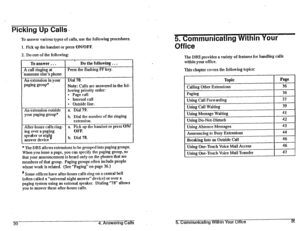 Page 38Picking Up Calls- 
2. Do one of the following: 
, 
To 
answer.. . Do Che following . . . 
A 
call ringing at Press the flashing FF key. 
‘someone else’s phone 
An extension in your Dial 70. 
paging group* 
Note: Calls are answered in the fol- 
lowing priority order: 
l Page call 
l Internal call 
l Outside line.  To answer various types of calls, use the following procedures. 
1. Pick up the handset or press ON/OFF. 
An extension outside 
your paging group* a. Dial 79. 
b. Dial the number of the ringing...