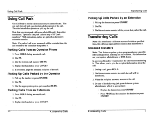 Page 40&~-ICI Call Park 
Using Call Park’ 
Use Call Park to.send a call to someone you cannot locate. You 
can park the call and page the intended recipient of the call. 
Then the intended recipient can pick up the call. 
Note that operators park call; somewhat differently than other 
extensions. Operators Can park calls on any of 10 “park 
‘-numbers.”  .- 
With extensions, called are parked on the user’s 
extension number. 
Note: If a parked call is not answered wi$in a certain time, the 
call returns to the...