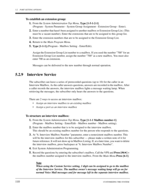 Page 1105.2 PORT SETTING OPTIONS
110CUSTOMIZING THE SYSTEM
To establish an extension group:
1.
From the 
System Administration Top Menu, 
Type [1-5-1-2-1].
(Program - System Parameter - System Group Assignment - Extension Group - Enter).
2.Enter a number that hasnt been assigned to another mailbox or Extension Group List. (This 
must be a vacant number). Enter the extensions that are to be assigned to this group list.
3.Enter the extension numbers that are to be assigned to the Extension Group List.
4.Return to...