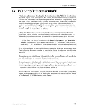 Page 1215.6 TRAINING THE SUBSCRIBER
CUSTOMIZING THE SYSTEM
121
5.6 TRAINING THE SUBSCRIBER
The System Administrator should explain the basic functions of the VPS to all the subscribers. 
He should explain which service (Voice Mail service, Automated Attendant service, Interview 
Service, or a Custom service) will play during the day, and what service will play during night. 
He should explain that outside callers are called non-subscribers because they do not have a 
mailbox. VPS guidance prompts will assist...