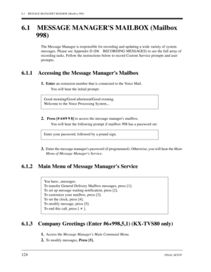 Page 1246.1 MESSAGE MANAGERS MAILBOX (Mailbox 998)
124FINAL SETUP
6.1 MESSAGE MANAGERS MAILBOX (Mailbox 998)
The Message Manager is responsible for recording and updating a wide variety of system  
messages. Please see Appendix D (D6 RECORDING MESSAGES) to see the full array of  
recording tasks. Follow the instructions below to record Custom Service prompts and user  
prompts.
6.1.1 Accessing the Message Managers Mailbox
1.Enter  an extension number that is connected to the Voice Mail.
You will hear the initial...
