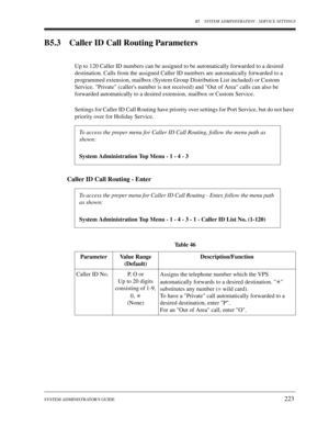 Page 223B5 SYSTEM ADMINISTRATION - SERVICE SETTINGS
SYSTEM ADMINISTRATORS GUIDE
223
B5.3 Caller ID Call Routing Parameters
Up to 120 Caller ID numbers can be assigned to be automatically forwarded to a desired 
destination. Calls from the assigned Caller ID numbers are automatically forwarded to a 
programmed extension, mailbox (System Group Distribution List included) or Custom 
Service. Private (callers number is not received) and Out of Area calls can also be 
forwarded automatically to a desired extension,...