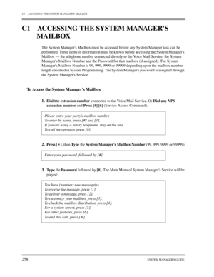 Page 258C1 ACCESSING THE SYSTEM MANAGERS MAILBOX
258SYSTEM MANAGERS GUIDE
C1 ACCESSING THE SYSTEM MANAGERS 
MAILBOX
The System Managers Mailbox must be accessed before any System Manager task can be 
performed. Three items of information must be known before accessing the System Managers 
Mailbox — the telephone number connected directly to the Voice Mail Service, the System 
Managers Mailbox Number and the Password for that mailbox (if assigned). The System 
Managers Mailbox Number is 99, 999, 9999 or 99999...