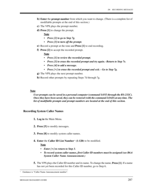 Page 287D6 RECORDING MESSAGES
MESSAGE MANAGERS GUIDE
287
b)Enter the 
prompt number from which you want to change. (There is a complete list of 
modifiable prompts at the end of this section.)
c)The VPS plays the prompt number.
d)Press [1] to change the prompt. 
Note
•Press [2] to go to Step 7g.
•Press [3] to turn off the prompt.
e)Record a prompt at the tone and 
Press [1] to end recording.
f)Press [2] to accept the recorded prompt.
Note
•Press [1] to review the recorded prompt.
•Press [3] to erase the recorded...