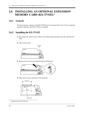Page 322.6 INSTALLING AN OPTIONAL EXPANSION MEMORY CARD (KX-TVS52)
32INSTALLATION
2.6 INSTALLING AN OPTIONAL EXPANSION 
MEMORY CARD (KX-TVS52)
*1
2.6.1 General
The flash memory capacity of the KX-TVS50 can be increased from 2 h to 4 h if an optional 
expansion memory card (KX-TVS52) is installed.
2.6.2 Installing the KX-TVS52
1.Disconnect the station wire(s). Wait a few minutes then disconnect the AC cord from the 
VPS.
2.Take out the screw.
3.Remove the cover by pressing both tabs and lifting up.
4.Take out...