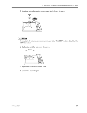 Page 332.6 INSTALLING AN OPTIONAL EXPANSION MEMORY CARD (KX-TVS52)
INSTALLATION
33
5.Attach the optional expansion memory card firmly. Secure the screw.
CAUTION
Do not attach the optional expansion memory card at the MASTER position. Attach it at the 
SLAVE position.
6.Replace the metal bar and secure the screws.
7.Replace the cover and secure the screw.
8.Connect the AC cord again.
Screw
SLAVE
Screws 