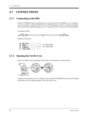 Page 342.7 CONNECTIONS
34INSTALLATION
2.7 CONNECTIONS
2.7.1 Connecting to the PBX
The KX-TVS50/80 can be connected to up to 2 extension ports of the PBX. Use a 4-conductor 
wire for connection with KX-TA624 that uses APT Integration, and for connection with KX-
TD systems that use DPT Integration. Use a 2-conductor wire for connection to all other PBXs.
4-Conductor Wire
Modular Connection
2.7.2 Opening the Ferrite Core
Insert your finger into the opening of the ferrite core and open it as shown below.
Connect a...