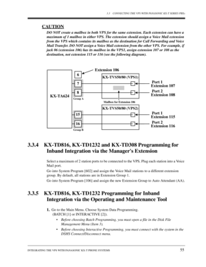 Page 553.3 CONNECTING THE VPS WITH PANASONIC KX-T SERIES PBXs
INTEGRATING THE VPS WITH PANASONIC KX-T PHONE SYSTEMS
55
CAUTION
DO NOT create a mailbox in both VPS for the same extension. Each extension can have a 
maximum of 1 mailbox in either VPS. The extension should assign a Voice Mail extension 
from the VPS which contains its mailbox as the destination for Call Forwarding and Voice 
Mail Transfer. DO NOT assign a Voice Mail extension from the other VPS. For example, if 
jack 06 (extension 106) has its...