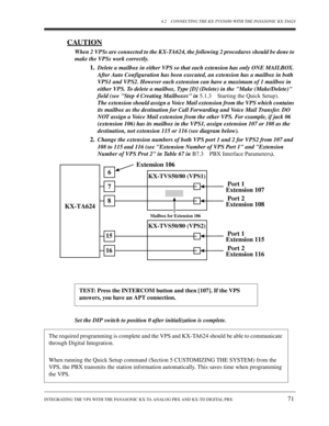 Page 714.2 CONNECTING THE KX-TVS50/80 WITH THE PANASONIC KX-TA624
INTEGRATING THE VPS WITH THE PANASONIC KX-TA ANALOG PBX AND KX-TD DIGITAL PBX 
71
CAUTION
When 2 VPSs are connected to the KX-TA624, the following 2 procedures should be done to 
make the VPSs work correctly.
1.Delete a mailbox in either VPS so that each extension has only ONE MAILBOX. 
After Auto Configuration has been executed, an extension has a mailbox in both 
VPS1 and VPS2. However each extension can have a maximum of 1 mailbox in 
either...