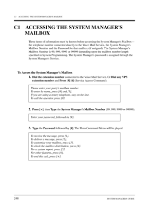 Page 248C1 ACCESSING THE SYSTEM MANAGERS MAILBOX
248SYSTEM MANAGERS GUIDE
C1 ACCESSING THE SYSTEM MANAGERS 
MAILBOX
Three items of information must be known before accessing the System Managers Mailbox— 
the telephone number connected directly to the Voice Mail Service, the System Managers 
Mailbox Number and the Password for that mailbox (if assigned). The System Managers 
Mailbox Number is 99, 999, 9999 or 99999 depending upon the mailbox number length 
specified in System Programming. The System Managers...