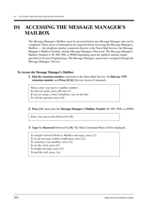 Page 262D1 ACCESSING THE MESSAGE MANAGERS MAILBOX
262MESSAGE MANAGERS GUIDE
D1 ACCESSING THE MESSAGE MANAGERS 
MAILBOX
The Message Managers Mailbox must be accessed before any Message Manager task can be 
completed. Three items of information are required before accessing the Message Managers 
Mailbox — the telephone number connected directly to the Voice Mail Service, the Message 
Managers Mailbox Number, and the Message Managers Password. The Message Managers 
Mailbox Number is 98, 998, 998, or 99998 depending...