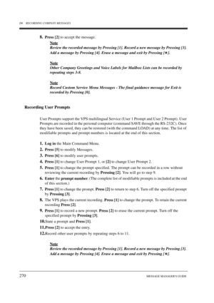 Page 270D6 RECORDING COMPANY MESSAGES
270MESSAGE MANAGERS GUIDE
8.Press [2] to accept the message.
Note
Review the recorded message by Pressing [1]. Record a new message by Pressing [3]. 
Add a message by Pressing [4]. Erase a message and exit by Pressing [ ].
Note
Other Company Greetings and Voice Labels for Mailbox Lists can be recorded by 
repeating steps 3-8.
Note
Record Custom Service Menu Messages - The final guidance message for Exit is 
recorded by Pressing [0].
Recording User Prompts
User Prompts...