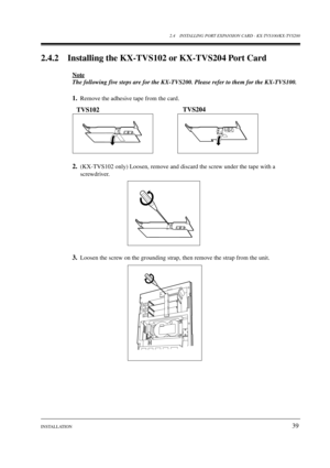 Page 392.4 INSTALLING PORT EXPANSION CARD - KX-TVS100/KX-TVS200
INSTALLATION
39
2.4.2 Installing the KX-TVS102 or KX-TVS204 Port Card
Note
The following five steps are for the KX-TVS200. Please refer to them for the KX-TVS100.
1.Remove the adhesive tape from the card.
2.(KX-TVS102 only) Loosen, remove and discard the screw under the tape with a 
screwdriver.
3.Loosen the screw on the grounding strap, then remove the strap from the unit.
TVS102TVS204
SLOT 1SLOT 2 SLOT 3 