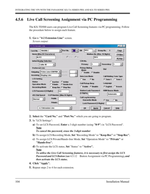 Page 104INTEGRATING THE VPS WITH THE PANASONIC KX-TA SERIES PBX AND KX-TD SERIES PBX
104 Installation Manual
4.5.6 Live Call Screening Assignment via PC Programming
The KX-TD500 users can program Live Call Screening features via PC programming. Follow 
the procedure below to assign each feature.
1.Go to 4-2 Extension Line screen.
Screen output:
2.Select the Card No. and Port No. which you are going to program.
3.In LCS Settings:
a)To set LCS Password, Enter a 3-digit number (using 0-9) in LCS Password.
Note
To...