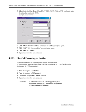 Page 110INTEGRATING THE VPS WITH THE PANASONIC KX-TA SERIES PBX AND KX-TD SERIES PBX
110 Installation Manual
5.Select the desired Key Type. When 2WAY-REC, 2WAY-TRN, or VTR is selected, enter 
the extension number in DN.
Example screen output:
6.Click OK. Flexible CO Key screen (for all CO Keys) displays again.
7.Click OK. 4-2 Extension Line screen displays again.
8.Click OK or Apply.
9.Repeat these steps for each extension.
4.5.13 Live Call Screening Activation
To activate the Live Call Screening status, follow...