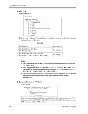 Page 116CUSTOMIZING THE SYSTEM
116 Installation Manual
1.PBX Type
a)Press ENTER.
Screen output:
b)Select your PBX type. The required steps are different for some models. Go to the step 
indicated below for that type.
Notes
APT Integration with the KX-TA624 will be activated automatically by selecting 
7. KX-TA series.
DPT Integration with the KX-TD816/KX-TD1232/KX-TA1232, KX-TD308, or KX-
TD500 will be activated automatically by selecting 5. KX-TD816/KX-TD1232/
KX-TA1232, 6. KX-TD308, or 8. KX-TD500.
APT/DPT...