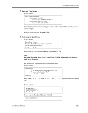 Page 121CUSTOMIZING THE SYSTEM
Installation Manual 121
7.Date and Time Setting
Screen output:
Enter the time (hour, minute in 2 digits, comma and A or P) and date (month, day and 
year in 2 digits).
To go to the next screen, Press ENTER.
8.Activating the Quick Setup
Screen output:
To activate the Quick Setup, Press [1] and Press ENTER.
Note
To cancel the Quick Setup, Press [2] and Press ENTER. This cancels all changes 
made up to this point. 
The VPS begins to change system programming data.
Screen output:
Then...