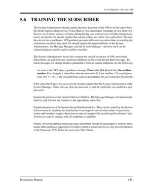 Page 145CUSTOMIZING THE SYSTEM
Installation Manual 145
5.6 TRAINING THE SUBSCRIBER
The System Administrator should explain the basic functions of the VPS to all the subscribers. 
He should explain which service (Voice Mail service, Automated Attendant service, Interview 
Service, or a Custom service) will play during the day, and what services will play during night, 
lunch, and breaks. He should explain that outside callers are called non-subscribers because 
they do not have mailboxes. VPS guidance prompts...