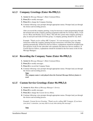 Page 149FINAL SETUP
Installation Manual 149
6.1 .3   Com pany Gree tings  (Ent er #6  998,5,1)
1.Access  the Message Manager’s Main Command Menu .
2.Press [5] to modify messages. 
3.Press [1] to change the Company Greeting.
4.Continue following voice prompts through appropriate menus. Prompts lead you through  
the choices and recording process. 
After you record the company greeting, it may be necessary to enter programming through  
the terminal and set the company greeting assignment under the  Port Settings...
