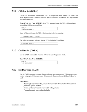 Page 159SYSTEM MAINTENANCE AND TROUBLESHOOTING
Installation Manual 159
7.2.1 Off-line Set (OFLN)
Use the OFLN command to turn off the VPS Call Progression Mode. Set the VPS to Off-Line 
Mode before deleting a mailbox, since this operation involves the updating of a large number 
of related parameters. 
Type OFLN, then Press RETURN. If no VPS ports are in use, the VPS will immediately 
suspend the Call Progression Mode.
If any VPS port is in use, the VPS will display the following warning:
The following message...