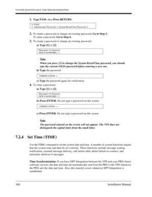 Page 160SYSTEM MAINTENANCE AND TROUBLESHOOTING
160 Installation Manual
1.Type PASS, then Press RETURN.
2.To create a password or change an existing password, Go to Step 3.
To clear a password, Go to Step 4.
3.To create a password or change an existing password:
a) Type [1] or [2]
 Note
 When you press [2] to change the System Reset/Clear password, you should
 type the current (OLD) password before entering a new one.
b) Type the password.
c) Type the password again for verification.
4.To clear a password:
a)...