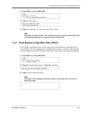 Page 161SYSTEM MAINTENANCE AND TROUBLESHOOTING
Installation Manual 161
1.Type TIME, then Press RETURN.
2.Type the current time.
3.Type the current date. For the year, type the last 2 digits.
Note
Enter the exact time and date. This command cannot be used when either the System 
or the Message Manager is accessing the time setting feature.
7.2.5 Print Reports at Specified Time (PSET)
Use the PSET command to issue system usage reports (Flash Memory Usage Report, Port 
Usage Report, Call Account Report) at a...