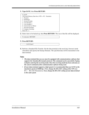 Page 165SYSTEM MAINTENANCE AND TROUBLESHOOTING
Installation Manual 165
1.Type SAVE, then Press RETURN.
2.Select item to be backed up, then Press RETURN. The size of the file will be displayed.
3.Press RETURN. 
4.Perform a Standard File Transfer. Set the data terminal to the receiving (Answer) mode 
(Xmodem) and specify the backup filename. The specified data will be transmitted to the 
data terminal.
Notes
The data terminal that you use must be equipped with communications software that 
supports the Xmodem...