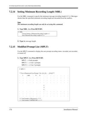 Page 170SYSTEM MAINTENANCE AND TROUBLESHOOTING
170 Installation Manual
7.2.14 Setting Minimum Recording Length (MRL)
Use the MRL command to specify the minimum message recording length (0-3 s). Messages 
shorter than the specified minimum recording length are discarded from the mailbox.
Note
The minimum recording length can only be set using this command.
1.Type MRL, then Press RETURN.
2.Type the message length.
7.2.15 Modified Prompt List (MPLT)
Use the MPLT command to display the user prompt recording status:...