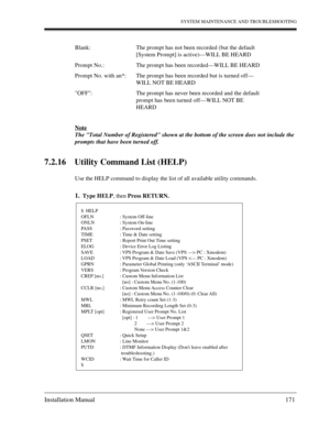 Page 171SYSTEM MAINTENANCE AND TROUBLESHOOTING
Installation Manual 171
Note
The Total Number of Registered shown at the bottom of the screen does not include the 
prompts that have been turned off.
7.2.16 Utility Command List (HELP)
Use the HELP command to display the list of all available utility commands.
1.Type HELP, then Press RETURN. Blank: The prompt has not been recorded (but the default 
[System Prompt] is active)—WILL BE HEARD
Prompt No.: The prompt has been recorded—WILL BE HEARD
Prompt No. with an*:...