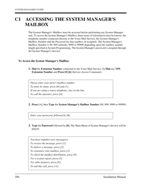 Page 296SYSTEM MANAGERS GUIDE
296 Installation Manual
C1 ACCESSING THE SYSTEM MANAGERS 
MAILBOX
The System Managers Mailbox must be accessed before performing any System Manager 
task. To access the System Managers Mailbox, three items of information must be known: the 
telephone number connected directly to the Voice Mail Service, the System Managers 
Mailbox Number and the Password for that mailbox (if assigned). The System Managers 
Mailbox Number is 99, 999 (default), 9999 or 99999 depending upon the mailbox...