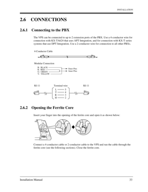 Page 33INSTALLATION
Installation Manual 33
2.6 CONNECTIONS
2.6.1 Connecting to the PBX
The VPS can be connected to up to 2 extension ports of the PBX. Use a 4-conductor wire for 
connection with KX-TA624 that uses APT Integration, and for connection with KX-T series 
systems that use DPT Integration. Use a 2-conductor wire for connection to all other PBXs.
2.6.2 Opening the Ferrite Core
Insert your finger into the opening of the ferrite core and open it as shown below:
Connect a 4-conductor cable or 2-conductor...