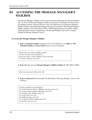 Page 322MESSAGE MANAGERS GUIDE
322 Installation Manual
D1 ACCESSING THE MESSAGE MANAGERS 
MAILBOX
The Message Managers Mailbox must be accessed before performing any Message Manager 
task. To access the Message Managers mailbox, three items of information must be known: 
the telephone number connected directly to the Voice Mail Service, the Message Managers 
Mailbox Number, and the Message Managers Password (if assigned). The Message Managers 
Mailbox Number is 98, 998 (default), 9998, or 99998 depending upon...