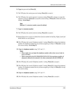 Page 329MESSAGE MANAGERS GUIDE
Installation Manual 329
4.Type the password and Press [#].
5.The VPS plays the current password setting. Press [2] to accept it.
6.The VPS plays the current operators extension setting. Press [1] to change or assign the 
operators extension. Press [2] to accept the current setting, or Press [3] to delete the current 
setting—Go to Step 9.
Note
Operator 1s extension number cannot be deleted.
7.Type the extension number.
8.The VPS plays the current extension setting. Press [2] to...