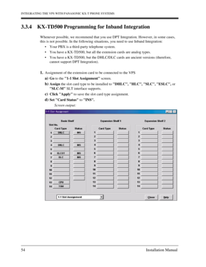 Page 54INTEGRATING THE VPS WITH PANASONIC KX-T PHONE SYSTEMS
54 Installation Manual
3.3.4 KX-TD500 Programming for Inband Integration
Whenever possible, we recommend that you use DPT Integration. However, in some cases, 
this is not possible. In the following situations, you need to use Inband Integration:
Your PBX is a third-party telephone system.
You have a KX-TD500, but all the extension cards are analog types.
You have a KX-TD500, but the DHLC/DLC cards are ancient versions (therefore, 
cannot support...